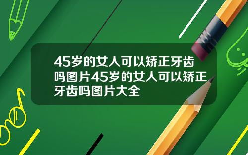 45岁的女人可以矫正牙齿吗图片45岁的女人可以矫正牙齿吗图片大全