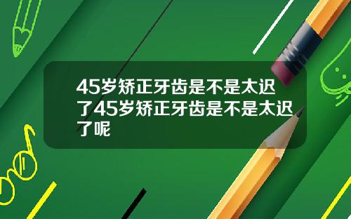 45岁矫正牙齿是不是太迟了45岁矫正牙齿是不是太迟了呢