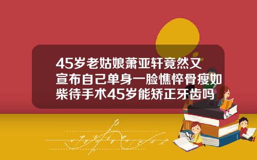 45岁老姑娘萧亚轩竟然又宣布自己单身一脸憔悴骨瘦如柴待手术45岁能矫正牙齿吗视频