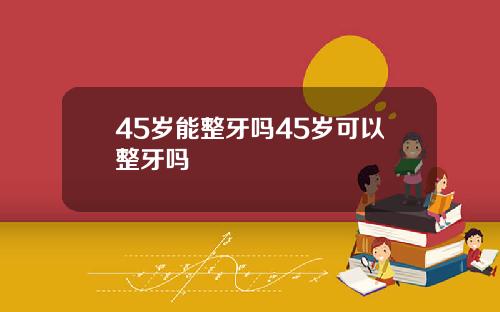 45岁能整牙吗45岁可以整牙吗