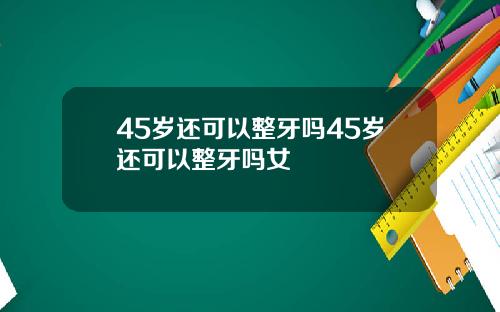 45岁还可以整牙吗45岁还可以整牙吗女