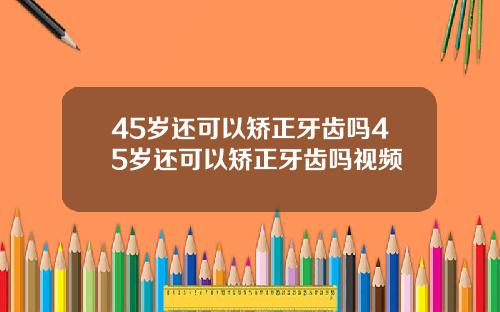 45岁还可以矫正牙齿吗45岁还可以矫正牙齿吗视频