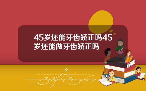 45岁还能牙齿矫正吗45岁还能做牙齿矫正吗