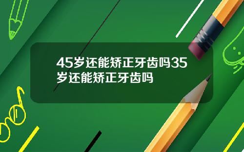45岁还能矫正牙齿吗35岁还能矫正牙齿吗