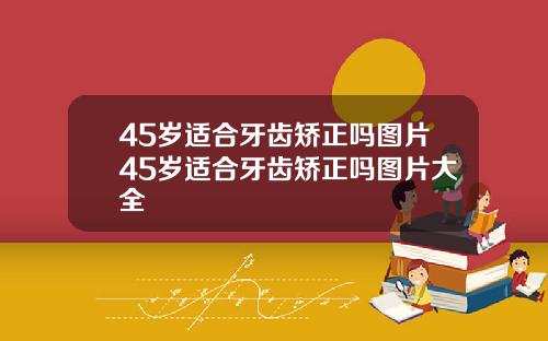 45岁适合牙齿矫正吗图片45岁适合牙齿矫正吗图片大全