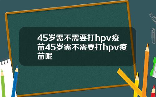 45岁需不需要打hpv疫苗45岁需不需要打hpv疫苗呢