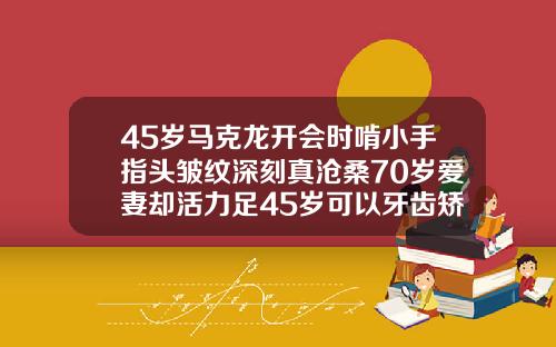 45岁马克龙开会时啃小手指头皱纹深刻真沧桑70岁爱妻却活力足45岁可以牙齿矫正吗视频