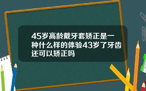 45岁高龄戴牙套矫正是一种什么样的体验43岁了牙齿还可以矫正吗