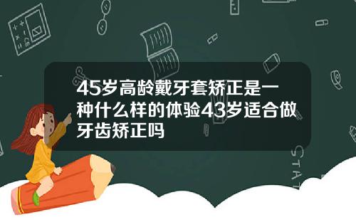45岁高龄戴牙套矫正是一种什么样的体验43岁适合做牙齿矫正吗