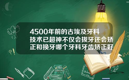 4500年前的古埃及牙科技术已超神不仅会拔牙还会矫正和换牙哪个牙科牙齿矫正好