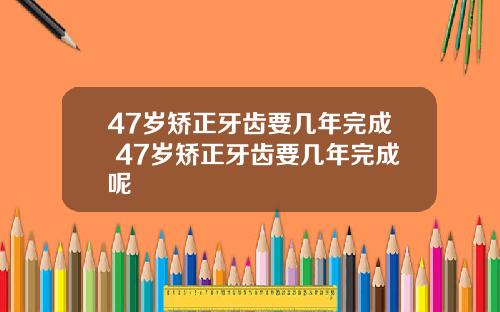 47岁矫正牙齿要几年完成 47岁矫正牙齿要几年完成呢