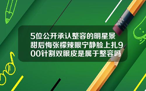 5位公开承认整容的明星景甜后悔张檬辣眼宁静脸上扎900针割双眼皮是属于整容吗