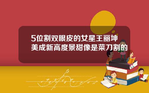 5位割双眼皮的女星王丽坤美成新高度景甜像是菜刀割的