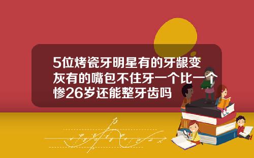 5位烤瓷牙明星有的牙龈变灰有的嘴包不住牙一个比一个惨26岁还能整牙齿吗