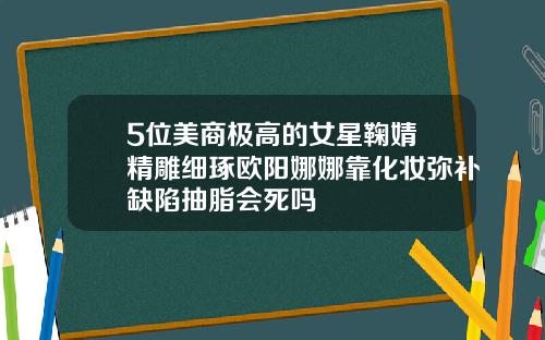 5位美商极高的女星鞠婧祎精雕细琢欧阳娜娜靠化妆弥补缺陷抽脂会死吗