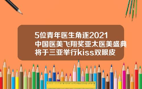 5位青年医生角逐2021中国医美飞翔奖亚太医美盛典将于三亚举行kiss双眼皮是什么意思