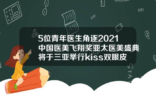 5位青年医生角逐2021中国医美飞翔奖亚太医美盛典将于三亚举行kiss双眼皮的做法