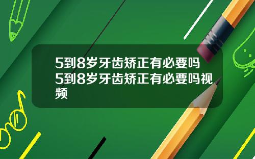 5到8岁牙齿矫正有必要吗5到8岁牙齿矫正有必要吗视频
