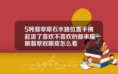 5吨翡翠原石水路位置手镯起货了喜欢不喜欢的都来瞄一眼翡翠双眼皮怎么看