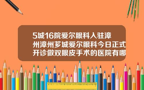 5城16院爱尔眼科入驻漳州漳州芗城爱尔眼科今日正式开诊做双眼皮手术的医院有哪些