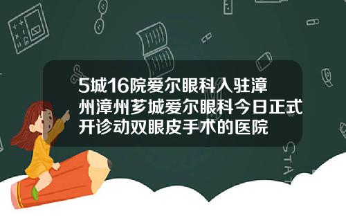5城16院爱尔眼科入驻漳州漳州芗城爱尔眼科今日正式开诊动双眼皮手术的医院