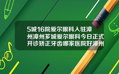 5城16院爱尔眼科入驻漳州漳州芗城爱尔眼科今日正式开诊矫正牙齿哪家医院好漳州