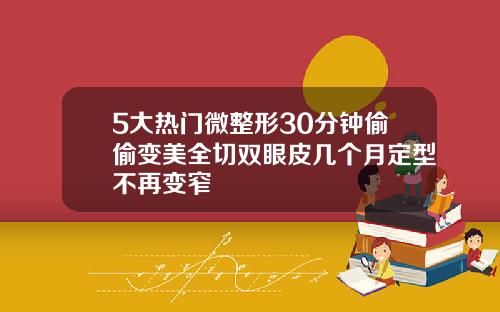 5大热门微整形30分钟偷偷变美全切双眼皮几个月定型不再变窄