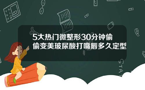 5大热门微整形30分钟偷偷变美玻尿酸打嘴唇多久定型