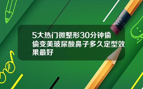 5大热门微整形30分钟偷偷变美玻尿酸鼻子多久定型效果最好