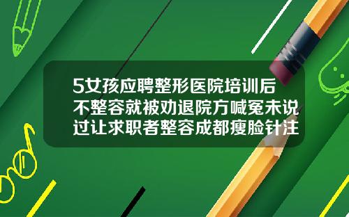 5女孩应聘整形医院培训后不整容就被劝退院方喊冤未说过让求职者整容成都瘦脸针注射美容医院