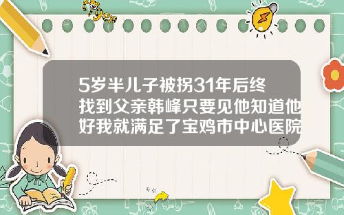5岁半儿子被拐31年后终找到父亲韩峰只要见他知道他好我就满足了宝鸡市中心医院祛疤怎么样