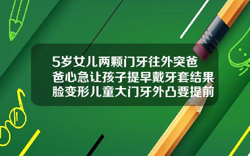 5岁女儿两颗门牙往外突爸爸心急让孩子提早戴牙套结果脸变形儿童大门牙外凸要提前矫正吗
