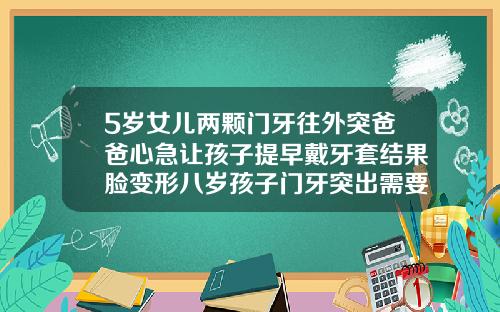 5岁女儿两颗门牙往外突爸爸心急让孩子提早戴牙套结果脸变形八岁孩子门牙突出需要干预吗