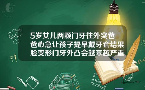 5岁女儿两颗门牙往外突爸爸心急让孩子提早戴牙套结果脸变形门牙外凸会越来越严重吗