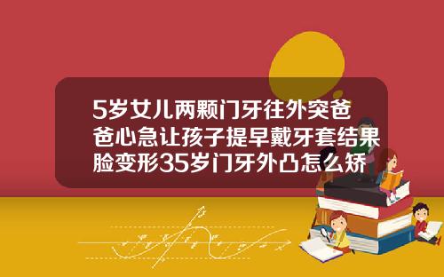 5岁女儿两颗门牙往外突爸爸心急让孩子提早戴牙套结果脸变形35岁门牙外凸怎么矫正