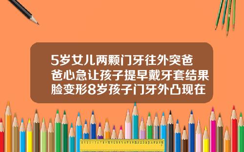 5岁女儿两颗门牙往外突爸爸心急让孩子提早戴牙套结果脸变形8岁孩子门牙外凸现在能矫正吗图片