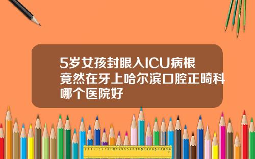 5岁女孩封眼入ICU病根竟然在牙上哈尔滨口腔正畸科哪个医院好