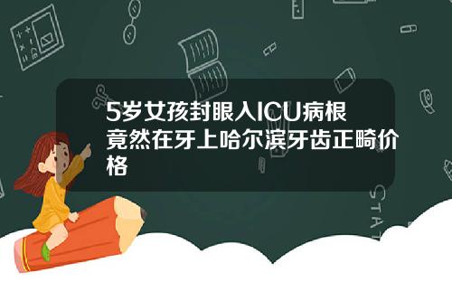 5岁女孩封眼入ICU病根竟然在牙上哈尔滨牙齿正畸价格