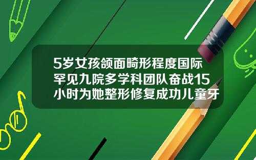 5岁女孩颌面畸形程度国际罕见九院多学科团队奋战15小时为她整形修复成功儿童牙齿畸形矫正哪个医院比较好