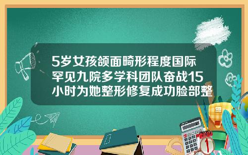 5岁女孩颌面畸形程度国际罕见九院多学科团队奋战15小时为她整形修复成功脸部整容整形医院