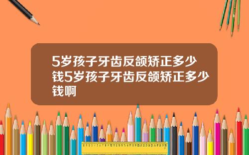 5岁孩子牙齿反颌矫正多少钱5岁孩子牙齿反颌矫正多少钱啊