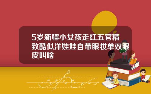 5岁新疆小女孩走红五官精致酷似洋娃娃自带眼妆单双眼皮叫啥