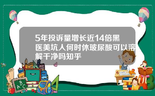 5年投诉量增长近14倍黑医美坑人何时休玻尿酸可以溶解干净吗知乎