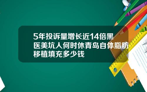 5年投诉量增长近14倍黑医美坑人何时休青岛自体脂肪移植填充多少钱