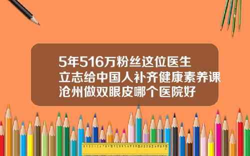 5年516万粉丝这位医生立志给中国人补齐健康素养课沧州做双眼皮哪个医院好