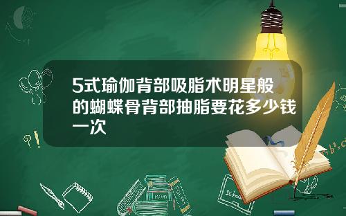 5式瑜伽背部吸脂术明星般的蝴蝶骨背部抽脂要花多少钱一次