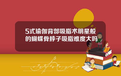 5式瑜伽背部吸脂术明星般的蝴蝶骨脖子吸脂难度大吗