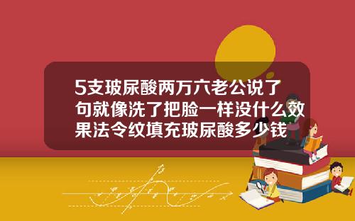 5支玻尿酸两万六老公说了句就像洗了把脸一样没什么效果法令纹填充玻尿酸多少钱