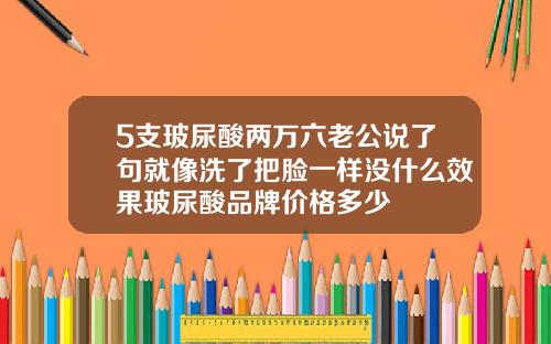 5支玻尿酸两万六老公说了句就像洗了把脸一样没什么效果玻尿酸品牌价格多少