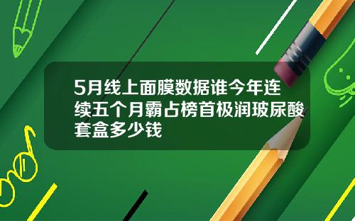 5月线上面膜数据谁今年连续五个月霸占榜首极润玻尿酸套盒多少钱